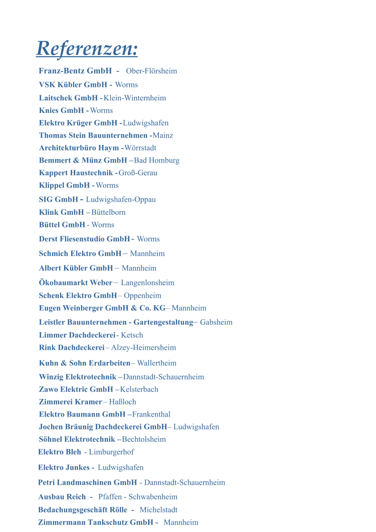 Elektro Bleh  - Limburgerhof Elektro Junkes -  Ludwigshafen  Petri Landmaschinen GmbH  - Dannstadt-Schauernheim Referenzen: VSK Kbler GmbH -   Worms Laitschek GmbH -  Klein-Winternheim Knies GmbH -  Worms Elektro Krger GmbH -  Ludwigshafen Thomas Stein Bauunternehmen -  Mainz Architekturbro Haym -  Wrrstadt Bemmert & Mnz GmbH   Bad Homburg Kappert Haustechnik -  Gro-Gerau Klippel GmbH -  Worms SIG GmbH   -   Ludwigshafen-Oppau Klink GmbH   Bttelborn Bttel GmbH  - Worms Derst Fliesenstudio GmbH  -  Worms Schmich Elektro GmbH    Mannheim  Albert Kbler GmbH     Mannheim kobaumarkt Weber    Langenlonsheim Schenk Elektro GmbH   Oppenheim Eugen Weinberger GmbH & Co. KG   Mannheim Leistler Bauunternehmen - Gartengestaltung    Gabsheim Limmer Dachdeckerei  - Ketsch Rink Dachdeckerei   Alzey-Heimersheim Kuhn & Sohn Erdarbeiten   Wallertheim Winzig Elektrotechnik   Dannstadt-Schauernheim Zawo Elektric GmbH   Kelsterbach Zimmerei Kramer   Haloch Elektro Baumann GmbH   Frankenthal Jochen Brunig Dachdeckerei GmbH   Ludwigshafen Shnel Elektrotechnik   Bechtolsheim Ausbau Reich  -   Bedachungsgeschft Rlle  -   Zimmermann Tankschutz GmbH -    Mannheim Pfaffen - Schwabenheim Michelstadt Franz-Bentz GmbH  -  Ober-Flrsheim