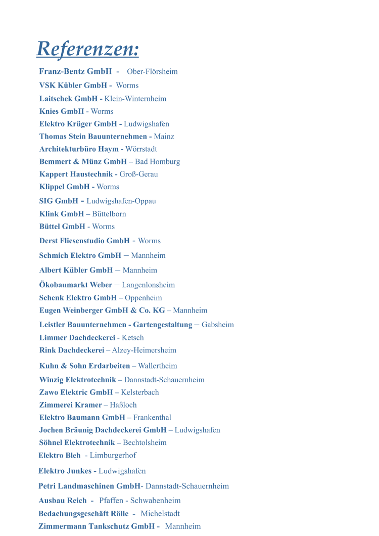 Elektro Bleh  - Limburgerhof Elektro Junkes -  Ludwigshafen  Petri Landmaschinen GmbH  - Dannstadt-Schauernheim Referenzen: VSK K�bler GmbH -   Worms Laitschek GmbH -  Klein-Winternheim Knies GmbH -  Worms Elektro Kr�ger GmbH -  Ludwigshafen Thomas Stein Bauunternehmen -  Mainz Architekturb�ro Haym -  W�rrstadt Bemmert & M�nz GmbH �  Bad Homburg Kappert Haustechnik -  Gro�-Gerau Klippel GmbH -  Worms SIG GmbH   -   Ludwigshafen-Oppau Klink GmbH �  B�ttelborn B�ttel GmbH  - Worms Derst Fliesenstudio GmbH  -  Worms Schmich Elektro GmbH  �  Mannheim  Albert K�bler GmbH   �  Mannheim �kobaumarkt Weber  �  Langenlonsheim Schenk Elektro GmbH  � Oppenheim Eugen Weinberger GmbH & Co. KG  � Mannheim Leistler Bauunternehmen - Gartengestaltung  �  Gabsheim Limmer Dachdeckerei  - Ketsch Rink Dachdeckerei  � Alzey-Heimersheim Kuhn & Sohn Erdarbeiten  � Wallertheim Winzig Elektrotechnik �  Dannstadt-Schauernheim Zawo Elektric GmbH �  Kelsterbach Zimmerei Kramer  � Ha�loch Elektro Baumann GmbH �  Frankenthal Jochen Br�unig Dachdeckerei GmbH  � Ludwigshafen S�hnel Elektrotechnik �  Bechtolsheim Ausbau Reich  -   Bedachungsgesch�ft R�lle  -   Zimmermann Tankschutz GmbH -    Mannheim Pfaffen - Schwabenheim Michelstadt Franz-Bentz GmbH  -  Ober-Fl�rsheim