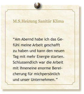 M.S.Heizung Sanit�r Klima   �Am Abernd habe ich das Ge-f�hl meine Arbeit geschafft zu haben und kann den neuen Tag mit mehr Energie starten. Schlussendlich war die Arbeit mit Ihneneine enorme Berei-cherung f�r michpers�nlich und unser Unternehmen.�