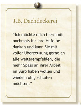 J.B. Dachdeckerei  �Ich m�chte mich hiermmit nochmals f�r Ihre Hilfe be-danken und kann Sie mit voller �berzeugung gerne an alle weiterempfehlen, die mehr Spass an ihrer Arbeit im B�ro haben wollen und wieder ruhig schlafen m�chten.�